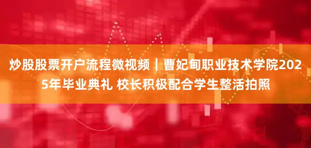炒股股票开户流程微视频｜曹妃甸职业技术学院2025年毕业典礼 校长积极配合学生整活拍照