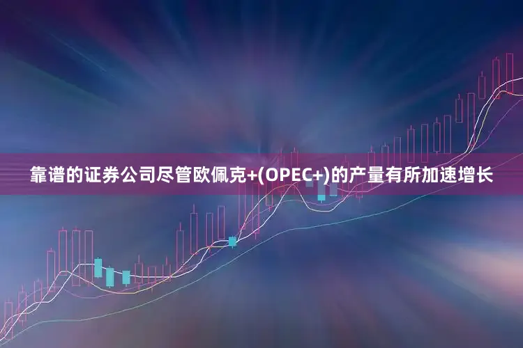 靠谱的证券公司尽管欧佩克+(OPEC+)的产量有所加速增长