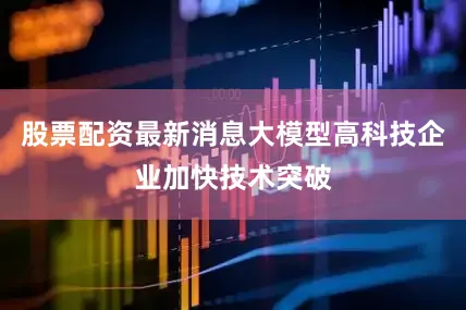 股票配资最新消息大模型高科技企业加快技术突破