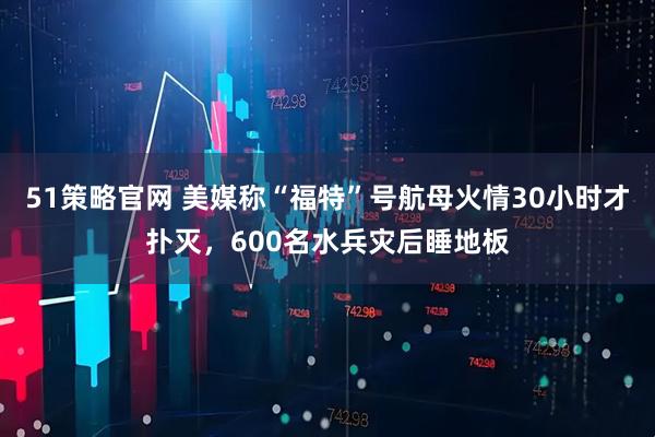 51策略官网 美媒称“福特”号航母火情30小时才扑灭，600名水兵灾后睡地板