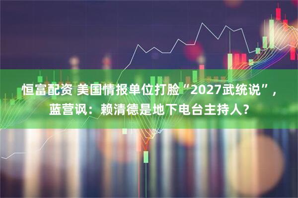 恒富配资 美国情报单位打脸“2027武统说”，蓝营讽：赖清德是地下电台主持人？