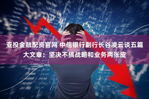 亚投金融配资官网 中信银行副行长谷凌云谈五篇大文章:坚决不搞战略和业务两张皮