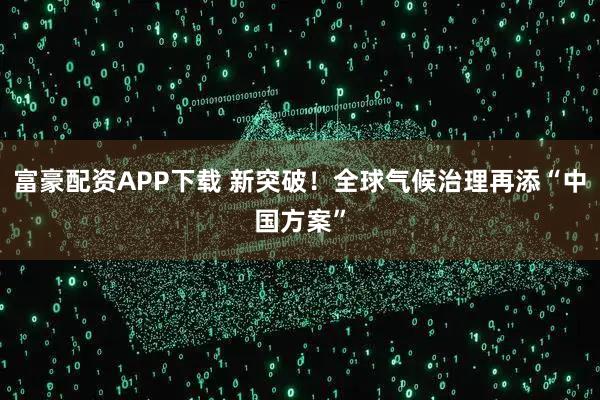 富豪配资APP下载 新突破!全球气候治理再添“中国方案”