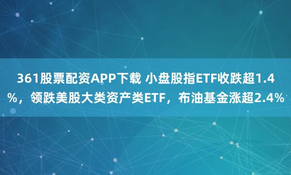 361股票配资APP下载 小盘股指ETF收跌超1.4%，领跌美股大类资产类ETF，布油基金涨超2.4%