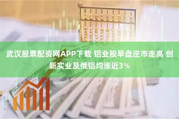 武汉股票配资网APP下载 铝业股早盘逆市走高 创新实业及俄铝均涨近3%