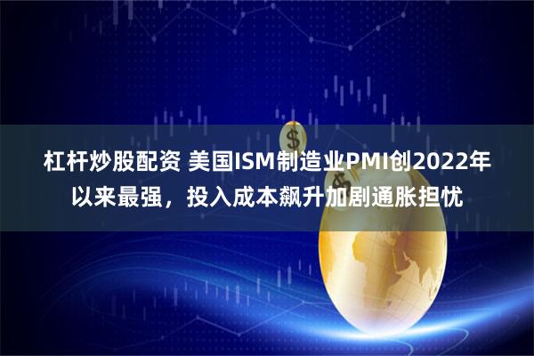 杠杆炒股配资 美国ISM制造业PMI创2022年以来最强，投入成本飙升加剧通胀担忧