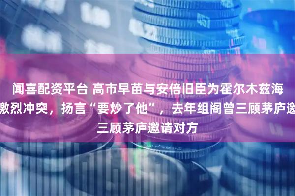 闻喜配资平台 高市早苗与安倍旧臣为霍尔木兹海峡爆发激烈冲突,扬言“要炒了他”,去年组阁曾三顾茅庐邀请对方
