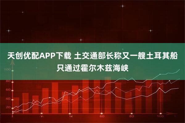 天创优配APP下载 土交通部长称又一艘土耳其船只通过霍尔木兹海峡