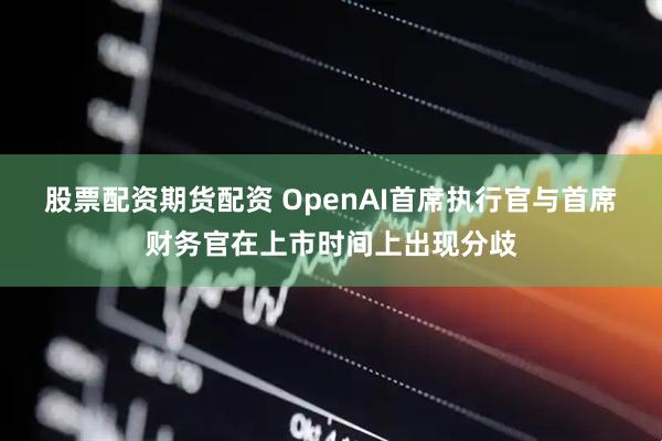 股票配资期货配资 OpenAI首席执行官与首席财务官在上市时间上出现分歧
