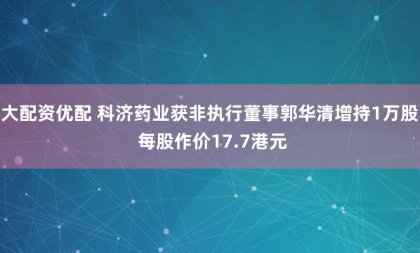 大配资优配 科济药业获非执行董事郭华清增持1万股 每股作价17.7港元