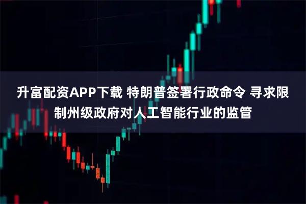 升富配资APP下载 特朗普签署行政命令 寻求限制州级政府对人工智能行业的监管