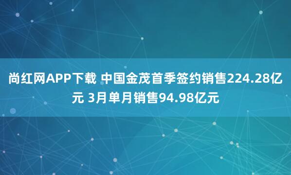 尚红网APP下载 中国金茂首季签约销售224.28亿元 3月单月销售94.98亿元