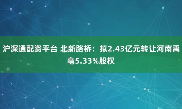 沪深通配资平台 北新路桥：拟2.43亿元转让河南禹亳5.33%股权