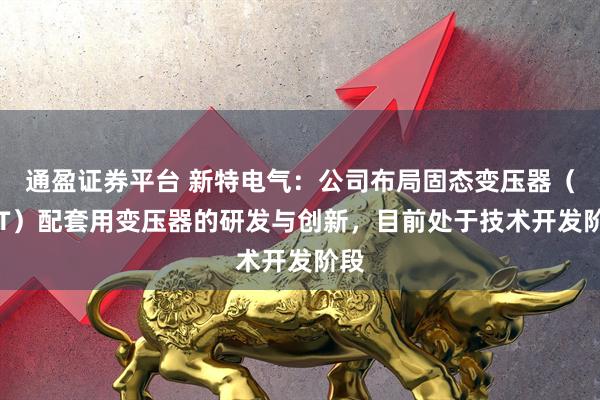 通盈证券平台 新特电气：公司布局固态变压器（SST）配套用变压器的研发与创新，目前处于技术开发阶段