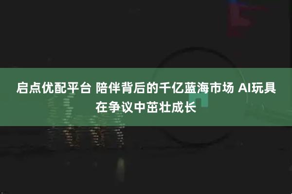 启点优配平台 陪伴背后的千亿蓝海市场 AI玩具在争议中茁壮成长
