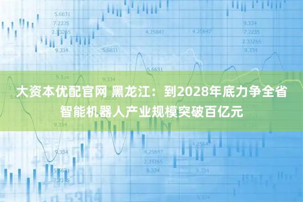 大资本优配官网 黑龙江：到2028年底力争全省智能机器人产业规模突破百亿元