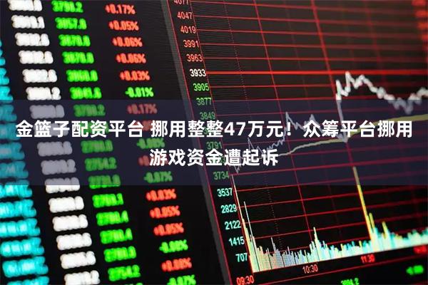金篮子配资平台 挪用整整47万元！众筹平台挪用游戏资金遭起诉