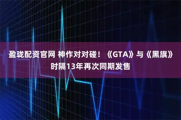 盈珑配资官网 神作对对碰！《GTA》与《黑旗》时隔13年再次同期发售