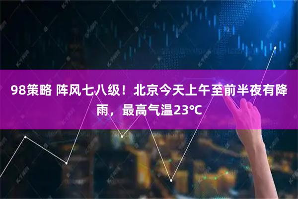 98策略 阵风七八级！北京今天上午至前半夜有降雨，最高气温23℃
