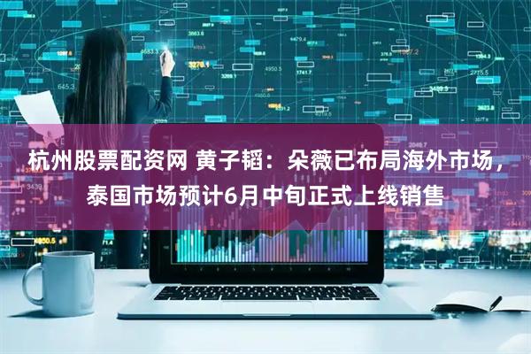 杭州股票配资网 黄子韬：朵薇已布局海外市场，泰国市场预计6月中旬正式上线销售