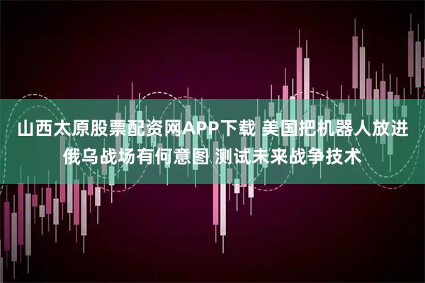 山西太原股票配资网APP下载 美国把机器人放进俄乌战场有何意图 测试未来战争技术