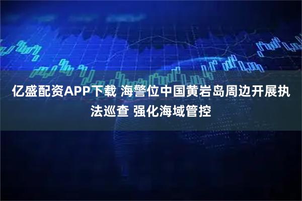 亿盛配资APP下载 海警位中国黄岩岛周边开展执法巡查 强化海域管控
