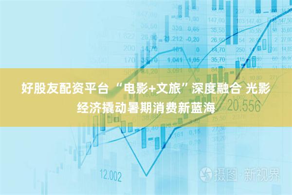 好股友配资平台 “电影+文旅”深度融合 光影经济撬动暑期消费新蓝海
