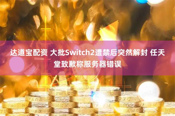 达道宝配资 大批Switch2遭禁后突然解封 任天堂致歉称服务器错误