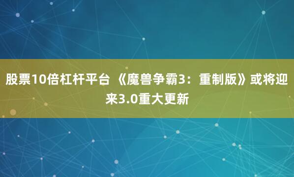 股票10倍杠杆平台 《魔兽争霸3：重制版》或将迎来3.0重大更新